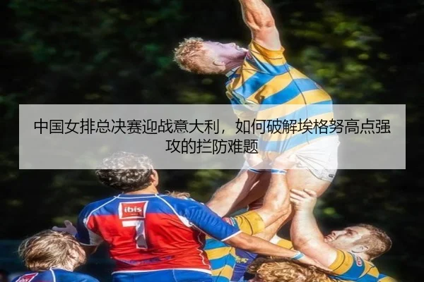 中国女排总决赛迎战意大利，如何破解埃格努高点强攻的拦防难题