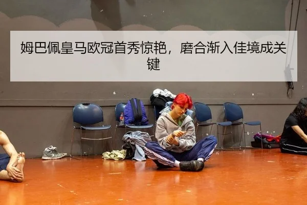 姆巴佩皇马欧冠首秀惊艳，磨合渐入佳境成关键