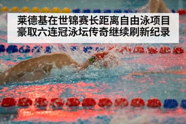 莱德基在世锦赛长距离自由泳项目豪取六连冠泳坛传奇继续刷新纪录