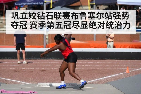 巩立姣钻石联赛布鲁塞尔站强势夺冠 赛季第五冠尽显绝对统治力