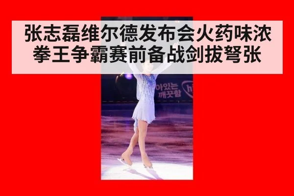 张志磊维尔德发布会火药味浓 拳王争霸赛前备战剑拔弩张