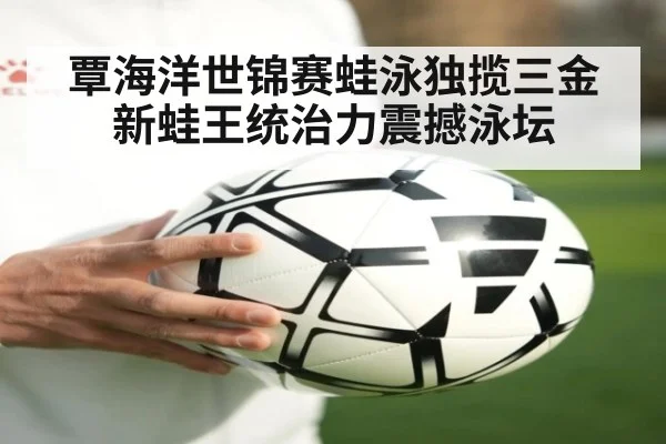 覃海洋世锦赛蛙泳独揽三金 新蛙王统治力震撼泳坛